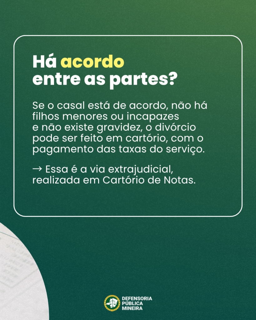Há acordo
entre as partes?
Se o casal está de acordo, não há
filhos menores ou incapazes
e não existe gravidez, o divórcio
pode ser feito em cartório, com o
pagamento das taxas do serviço.

-> Essa é a via extrajudicial,
realizada em Cartório de Notas.