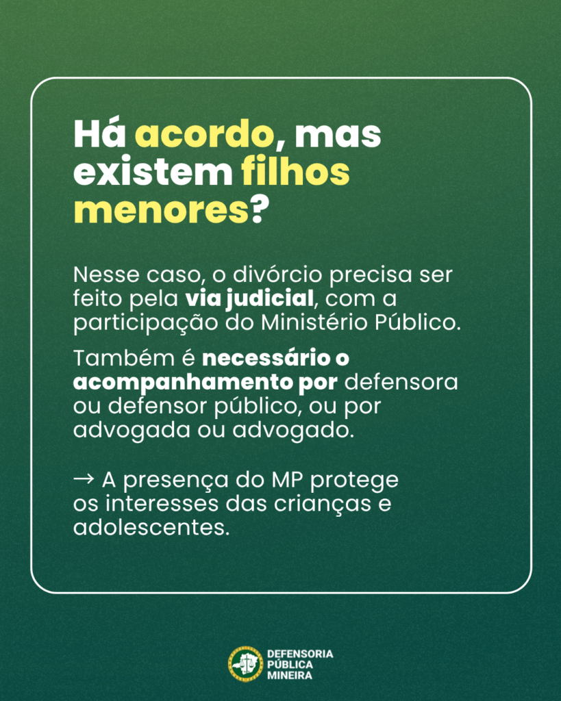 Há acordo, mas
existem filhos
menores?
Nesse caso, o divórcio precisa ser
feito pela via judicial, com a
participação do Ministério Público.
Também é necessário o
acompanhamento por defensora
ou defensor público, ou por
advogada ou advogado.
- A presença do MP protege
os interesses das crianças e
adolescentes.