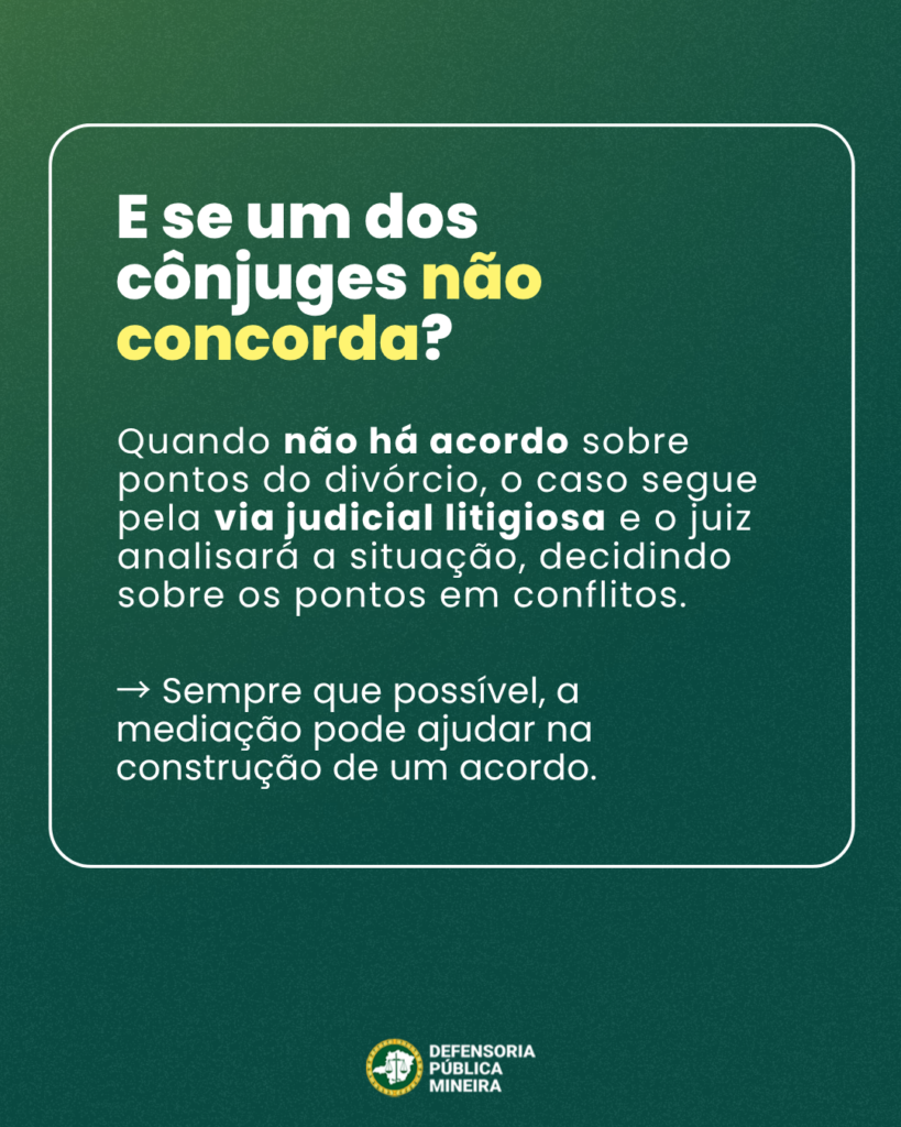 E se um dos
cônjuges não
concorda?
Quando não há acordo sobre
pontos do divórcio, o caso segue
pela via judicial litigiosa e o juiz
analisará a situação, decidindo
sobre os pontos em conflitos.
- Sempre que possível, a
mediação pode ajudar na
construção de um acordo.