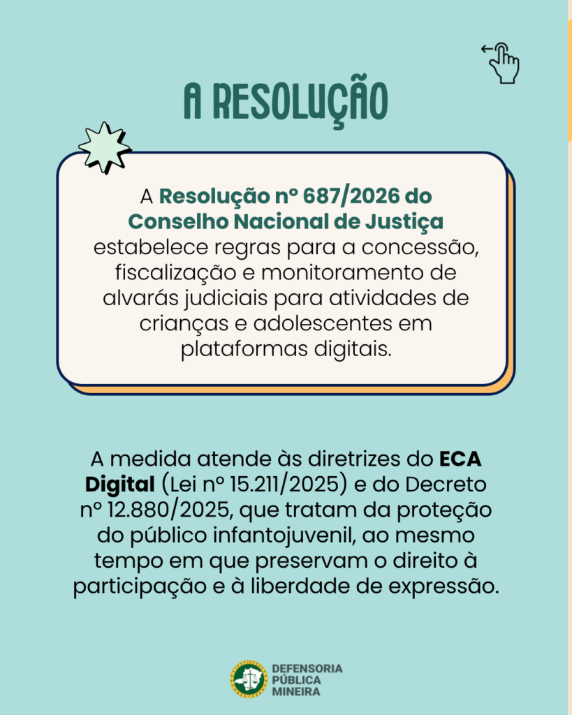 A RESOLUÇÃO
A Resolução n° 687/2026 do
Conselho Nacional de Justiça
estabelece regras para a concessão,
fiscalização e monitoramento de
alvarás judiciais para atividades de
crianças e adolescentes em
plataformas digitais.

A medida atende às diretrizes do ECA
Digital (Lei n° 15.211/2025) e do Decreto
n° 12.880/2025, que tratam da proteção
do público infantojuvenil, ao mesmo
tempo em que preservam o direito à
participação e à liberdade de expressão.