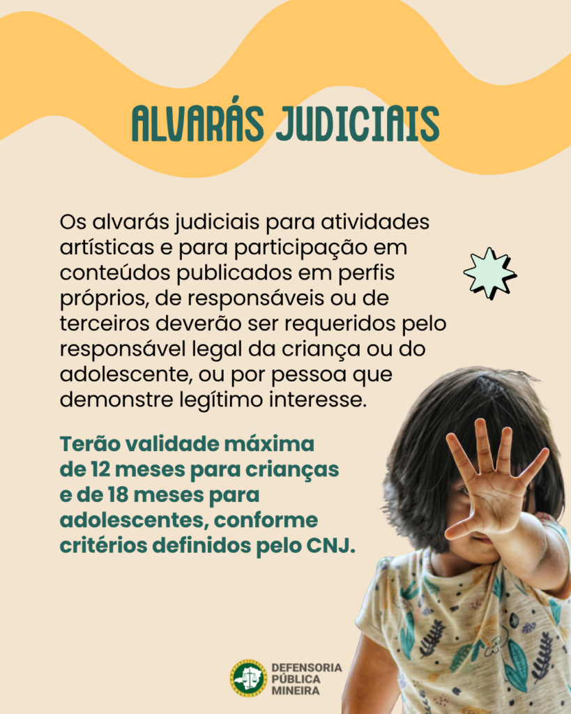 ALVARÁS JUDICIAIS

Os alvarás judiciais para atividades
artísticas e para participação em
conteúdos publicados em perfis
próprios, de responsáveis ou de
terceiros deverão ser requeridos pelo
responsável legal da criança ou do
adolescente, ou por pessoa que
demonstre legítimo interesse.
Terão validade máxima
de 12 meses para crianças
e de 18 meses para
adolescentes, conforme
critérios definidos pelo CNJ.