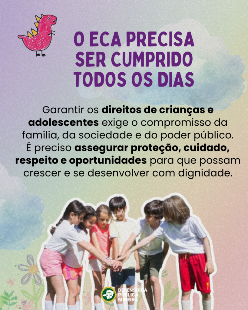 O ECA PRECISA
SER CUMPRIDO
TODOS OS DIAS

Garantir os direitos de crianças e
adolescentes exige o compromisso da
família, da sociedade e do poder público.
É preciso assegurar proteção, cuidado,
respeito e oportunidades para que possam
crescer e se desenvolver com dignidade.