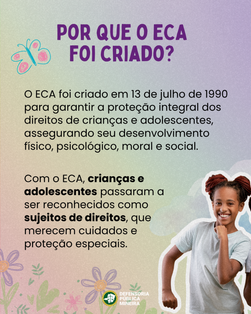 POR QUE O ECA
FOI CRIADO?
O ECA foi criado em 13 de julho de 1990
para garantir a proteção integral dos
direitos de crianças e adolescentes,
assegurando seu desenvolvimento
físico, psicológico, moral e social.

Com o ECA, crianças e
adolescentes passaram a
ser reconhecidos como
sujeitos de direitos, que
merecem cuidados e proteção especiais.