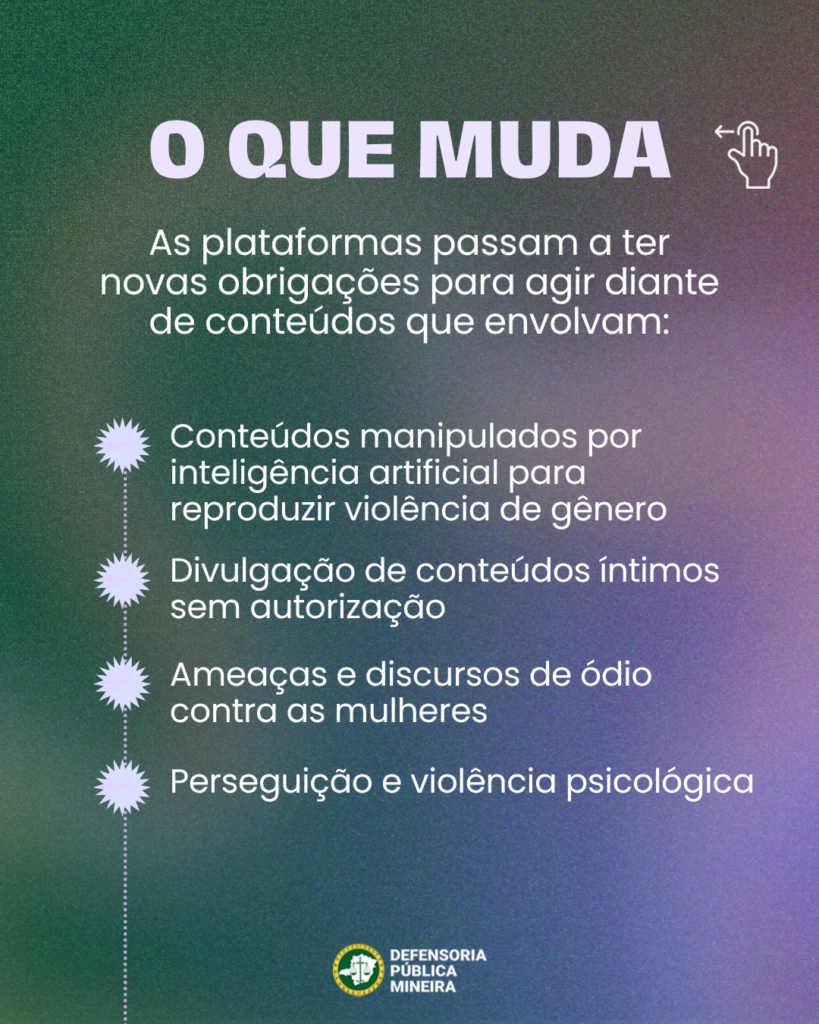 O QUE MUDA
As plataformas passam a ter
novas obrigações para agir diante
de conteúdos que envolvam:
Conteúdos manipulados por
inteligência artificial para
reproduzir violência de gênero

Divulgação de conteúdos íntimos
sem autorização

Ameaças e discursos de ódio
contra as mulheres

Perseguição e violência psicológica