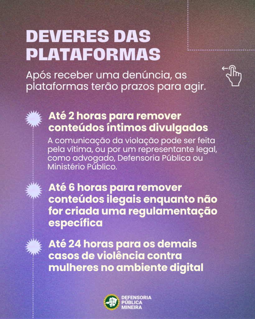 DEVERES DAS
PLATAFORMAS
Após receber uma denúncia, as
plataformas terão prazos para agir.

Até 2 horas para remover
conteúdos íntimos divulgados
A comunicação da violação pode ser feita
pela vítima, ou por um representante legal,
como advogado, Defensoria Pública ou
Ministério Público.

Até 6 horas para remover
conteúdos ilegais enquanto não
for criada uma regulamentação
específica

Até 24 horas para os demais
casos de violência contra
mulheres no ambiente digital