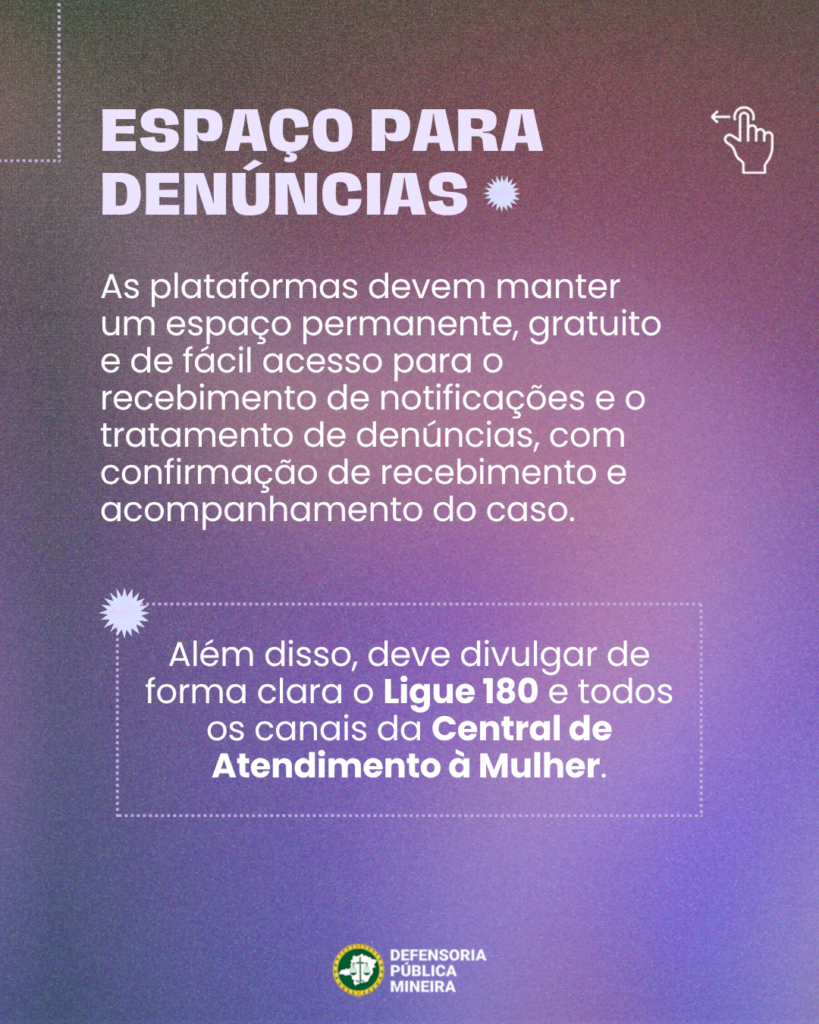 ESPAÇO PARA
DENÚNCIAS
As plataformas devem manter
um espaço permanente, gratuito
e de fácil acesso para o
recebimento de notificações e o
tratamento de denúncias, com
confirmação de recebimento e
acompanhamento do caso.

Além disso, deve divulgar de
forma clara o Ligue 180 e todos
os canais da Central de
Atendimento à Mulher.