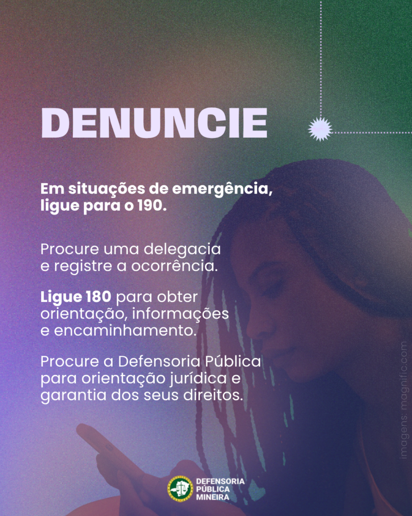 DENUNCIE
Em situações de emergência,
ligue para o 190.

Procure uma delegacia
e registre a ocorrência.

Ligue 180 para obter
orientação, informações
e encaminhamento.

Procure a Defensoria Pública
para orientação jurídica e
garantia dos seus direitos.