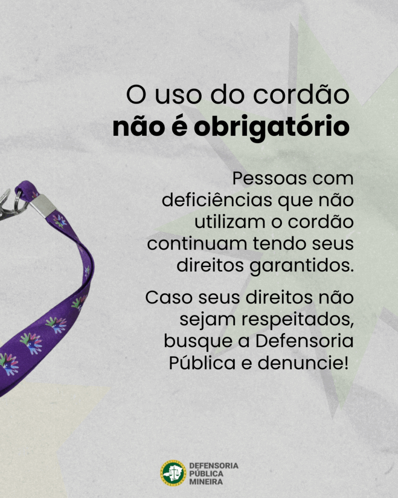 O uso do cordão não é obrigatório. Pessoas com deficiências que não utilizam o cordão continuam tendo seus direitos garantidos.
Caso seus direitos não sejam respeitados, busque a Defensoria Pública e denuncie.