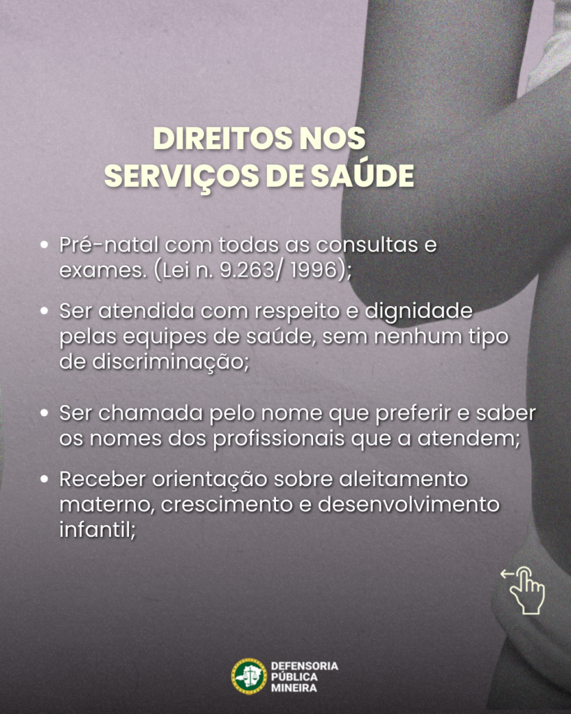 DIREITOS NOS SERVIÇOS DE SAÚDE
• Pré-natal com todas as consultas e exames. (Lei n. 9.263/ 1996);
• Ser atendida com respeito e dignidade pelas equipes de saúde, sem nenhum tipo de discriminação;
• Ser chamada pelo nome que preferir e saber os nomes dos profissionais que a atendem;
• Receber orientação sobre aleitamento materno, crescimento e desenvolvimento infantil;