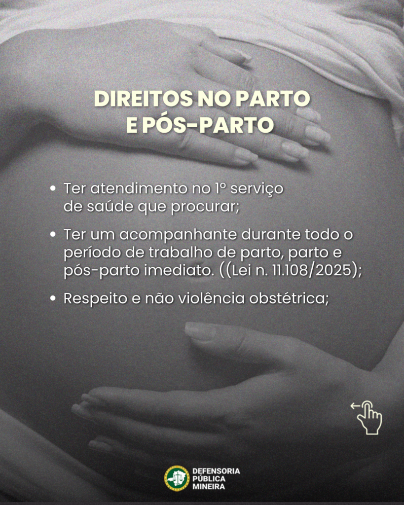 DIREITOS NO PARTO E PÓS-PARTO 
• Ter atendimento no 1º serviço de saúde que procurar; 
• Ter um acompanhante durante todo o período de trabalho de parto, parto e pós-parto imediato. ((Lei n. 11.108/2025);
• Respeito e não violência obstétrica;
