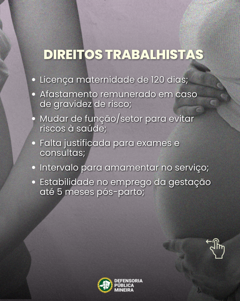 DIREITOS TRABALHISTAS
• Licença maternidade de 120 dias;
• Afastamento remunerado em caso de gravidez de risco;
• Mudar de função/setor para evitar riscos à saúde;
• Falta justificada para exames e consultas;
• Intervalo para amamentar no serviço;
• Estabilidade no emprego da gestação até 5 meses pós-parto;