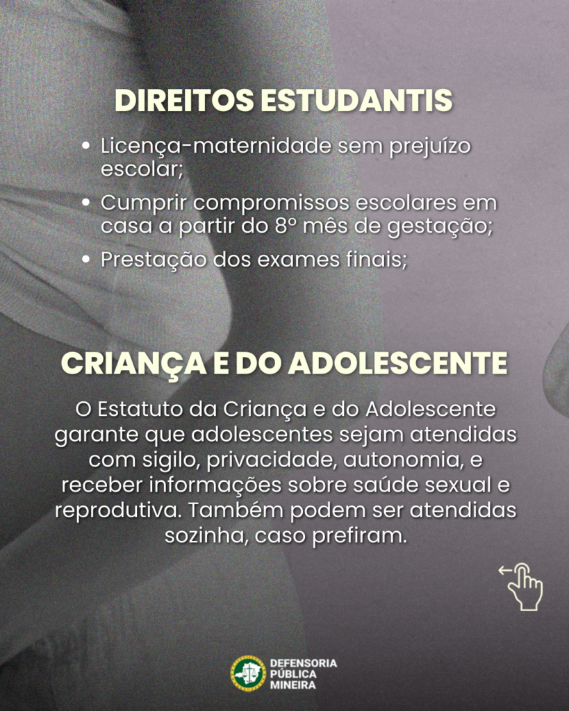 DIREITOS ESTUDANTIS
• Licença-maternidade sem prejuízo escolar;
• Cumprir compromissos escolares em casa a partir do 8° mês de gestação;
• Prestação dos exames finais;

CRIANÇA E DO ADOLESCENTE
O Estatuto da Criança e do Adolescente garante que adolescentes sejam atendidas com sigilo, privacidade, autonomia, e receber informações sobre saúde sexual e reprodutiva. Também podem ser atendidas sozinhas, caso prefiram.