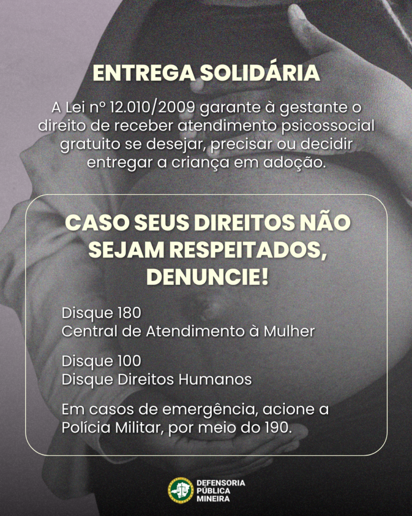 ENTREGA SOLIDÁRIA
A Lei n° 12.010/2009 garante à gestante o direito de receber atendimento psicossocial gratuito se desejar, precisar ou decidir entregar a criança em adoção.

CASO SEUS DIREITOS NÃO SEJAM RESPEITADOS, DENUNCIE!
Disque 180
Central de Atendimento à Mulher
• Disque 100
• Disque Direitos Humanos
• Em casos de emergência, acione a Polícia Militar, por meio do 190.
