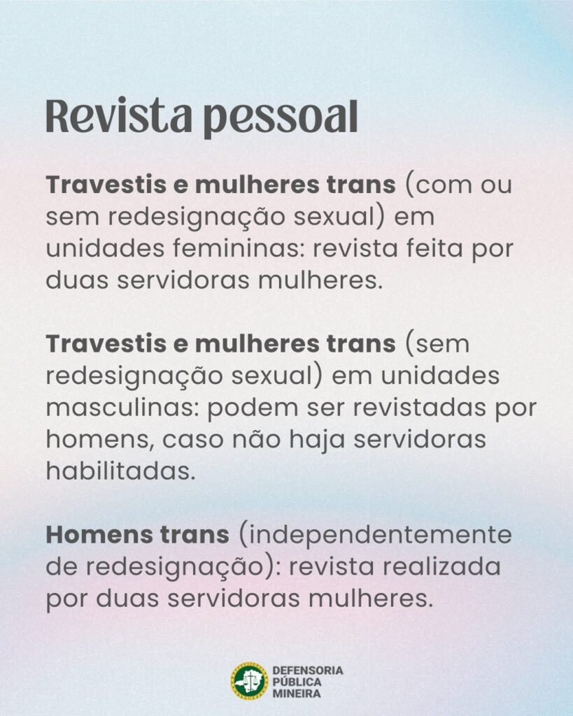 Revista pessoal Travestis e mulheres trans (com ou sem redesignação sexual) em unidades femininas: revista feita por duas servidoras mulheres. Travestis e mulheres trans (sem redesignação sexual) em unidades masculinas: podem ser revistadas por homens, caso não haja servidoras habilitadas. Homens trans (independentemente de redesignação): revista realizada por duas servidoras mulheres.